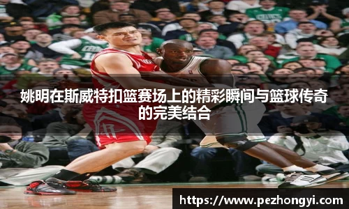 姚明在斯威特扣篮赛场上的精彩瞬间与篮球传奇的完美结合