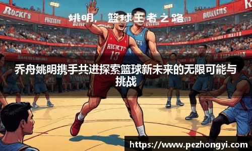 乔舟姚明携手共进探索篮球新未来的无限可能与挑战